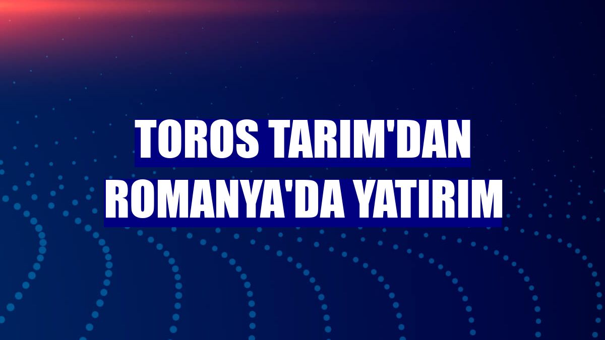 Toros Tarım'dan Romanya'da yatırım