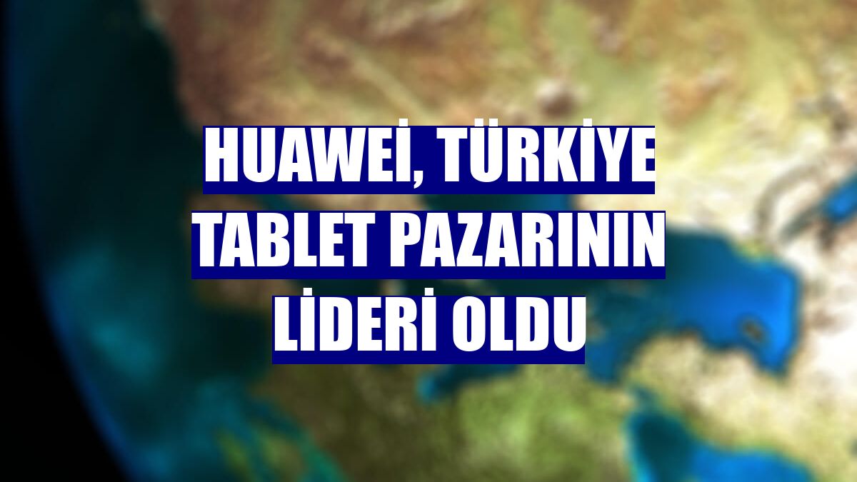 Huawei, Türkiye tablet pazarının lideri oldu