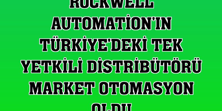 Rockwell Automation'ın Türkiye'deki tek yetkili distribütörü Market Otomasyon oldu