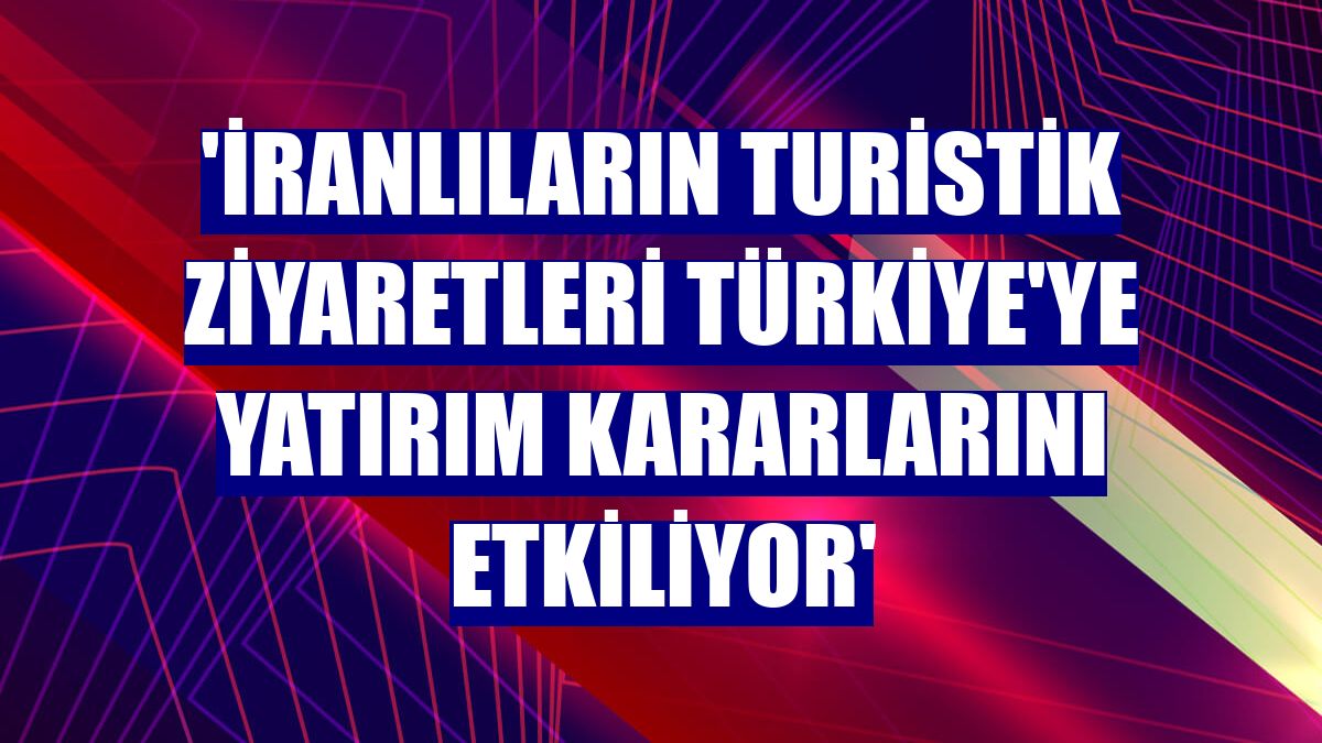 'İranlıların turistik ziyaretleri Türkiye'ye yatırım kararlarını etkiliyor'
