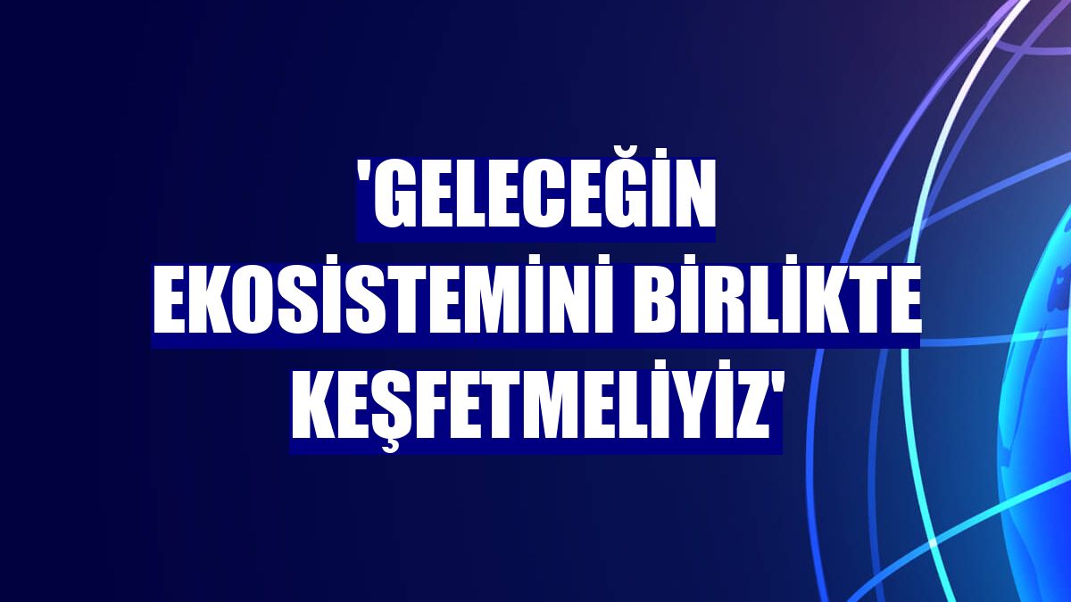 'Geleceğin ekosistemini birlikte keşfetmeliyiz'