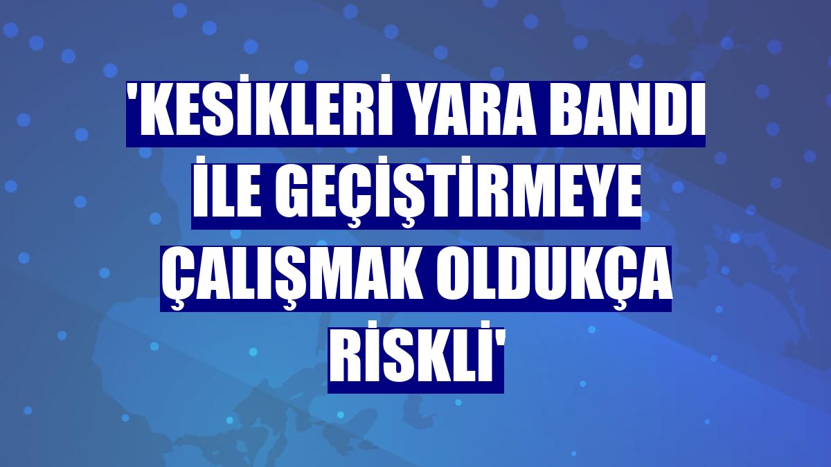 'Kesikleri yara bandı ile geçiştirmeye çalışmak oldukça riskli'