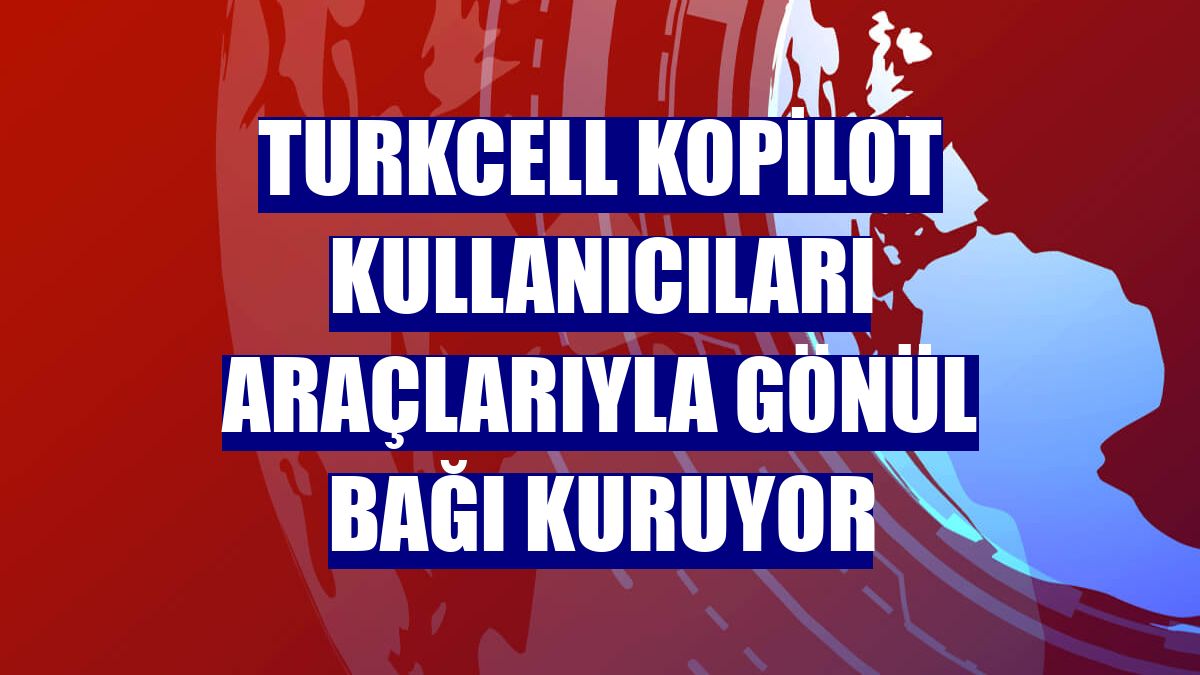 Turkcell Kopilot kullanıcıları araçlarıyla gönül bağı kuruyor