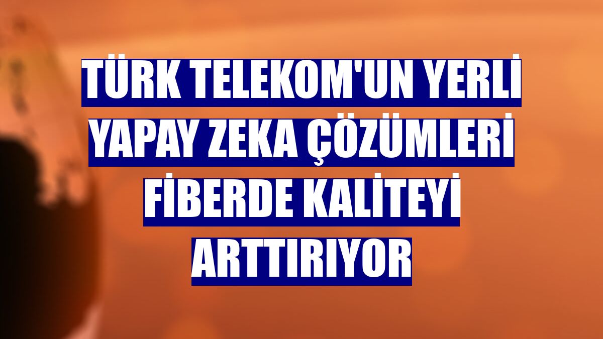 Türk Telekom'un yerli yapay zeka çözümleri fiberde kaliteyi arttırıyor