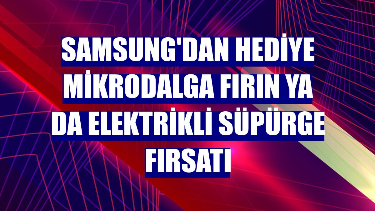 Samsung'dan hediye mikrodalga fırın ya da elektrikli süpürge fırsatı