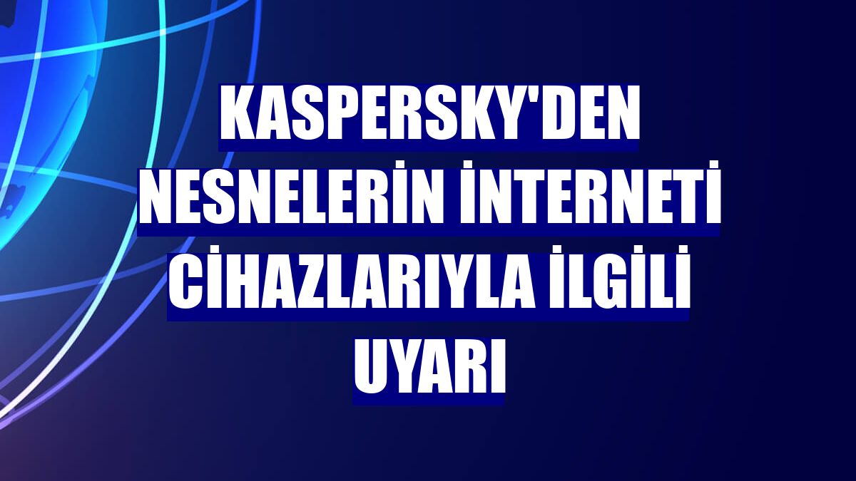 Kaspersky'den nesnelerin interneti cihazlarıyla ilgili uyarı