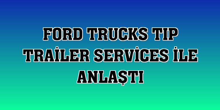 Ford Trucks TIP Trailer Services ile anlaştı