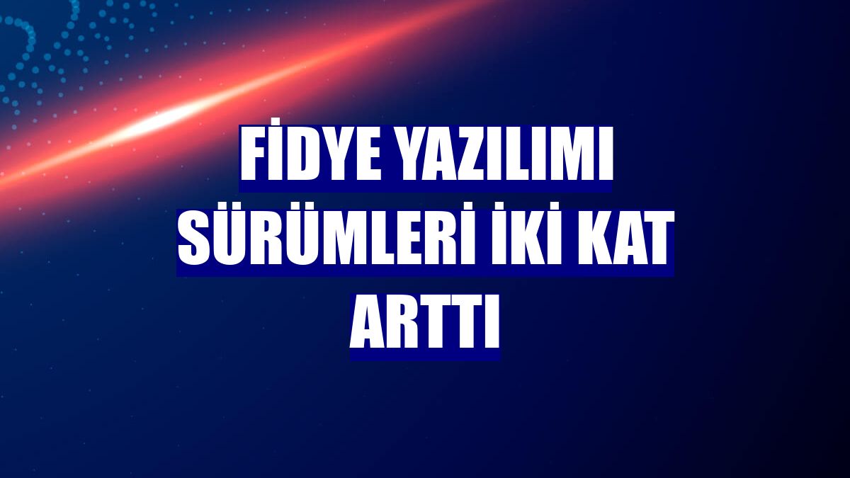 Fidye yazılımı sürümleri iki kat arttı