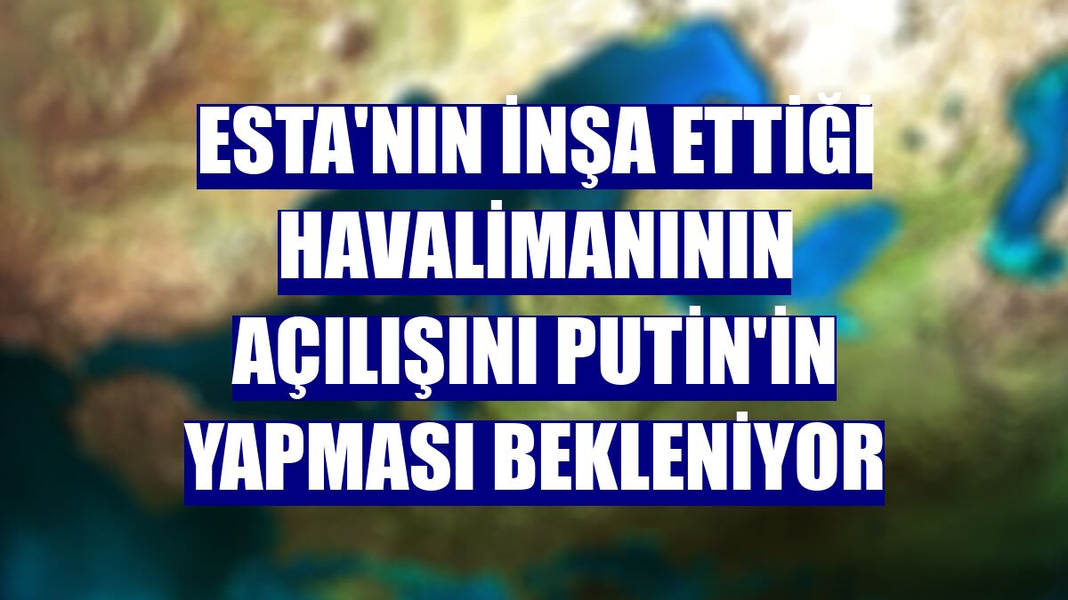 ESTA'nın inşa ettiği havalimanının açılışını Putin'in yapması bekleniyor