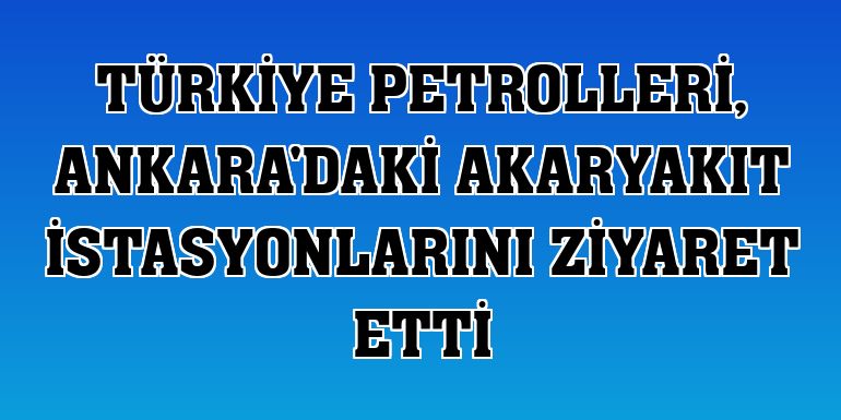 Türkiye Petrolleri, Ankara'daki akaryakıt istasyonlarını ziyaret etti