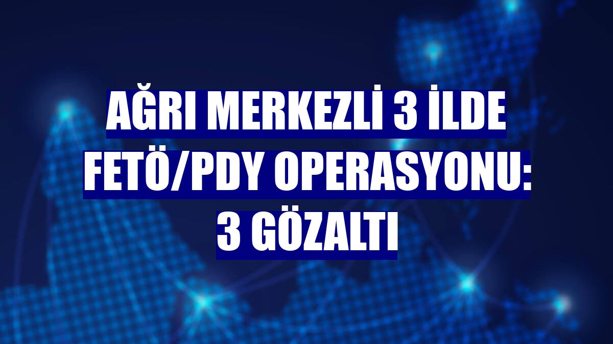 Ağrı merkezli 3 ilde FETÖ/PDY operasyonu: 3 gözaltı