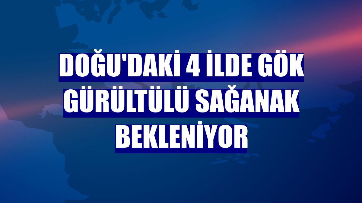 Doğu'daki 4 ilde gök gürültülü sağanak bekleniyor