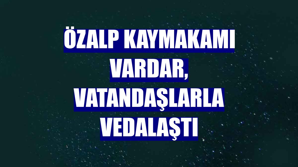 Özalp Kaymakamı Vardar, vatandaşlarla vedalaştı