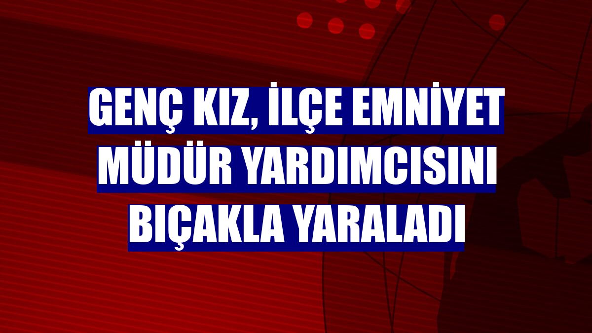 Genç kız, ilçe emniyet müdür yardımcısını bıçakla yaraladı