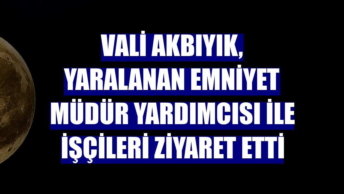 Vali Akbıyık, yaralanan emniyet müdür yardımcısı ile işçileri ziyaret etti