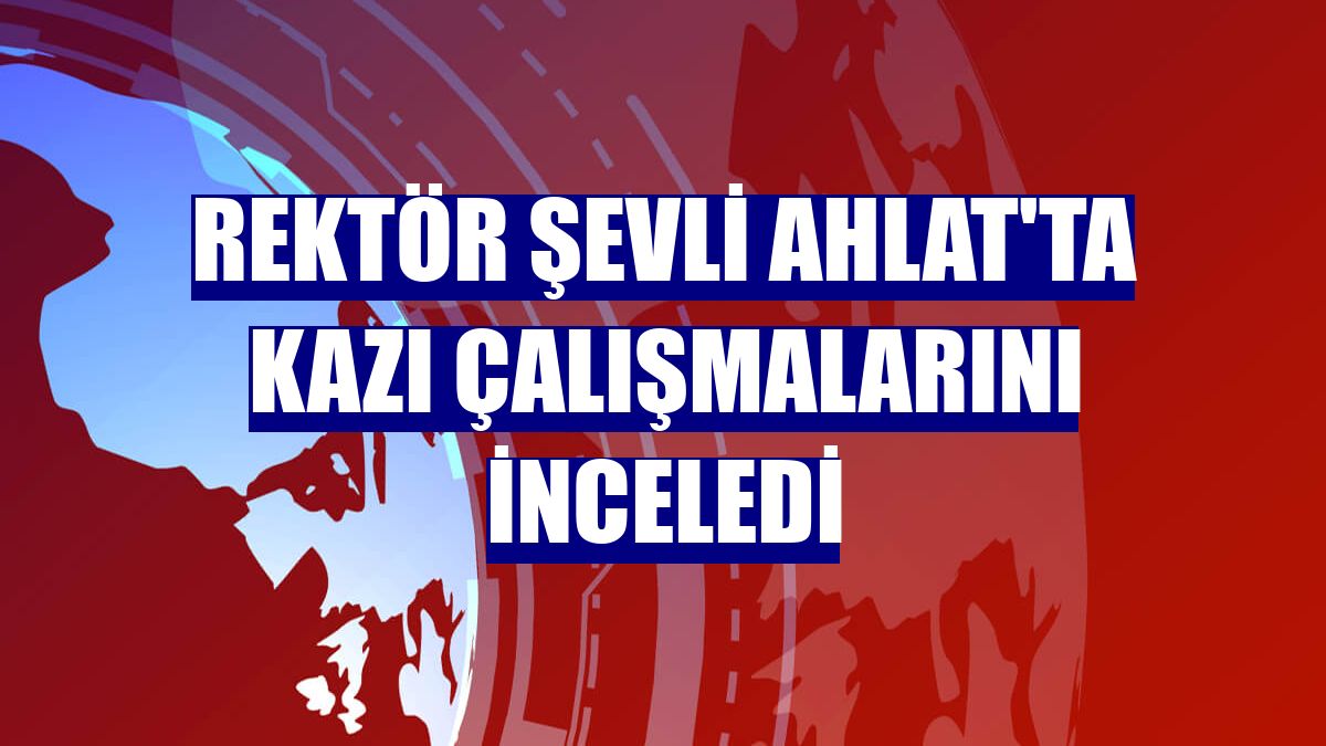 Rektör Şevli Ahlat'ta kazı çalışmalarını inceledi