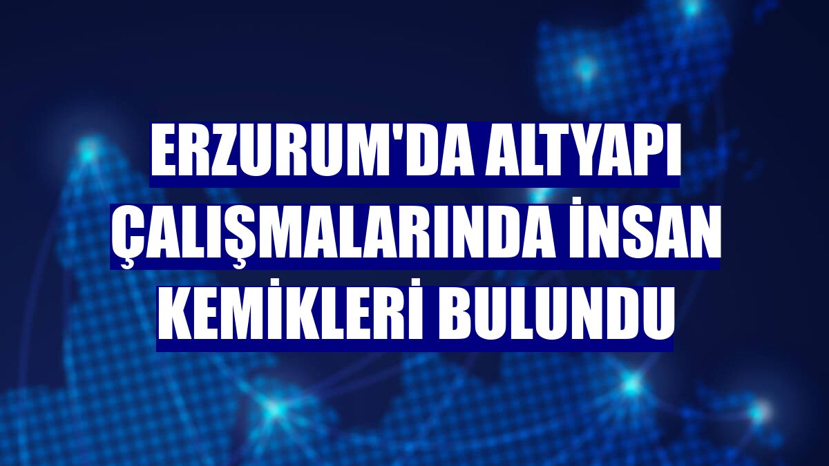 Erzurum'da altyapı çalışmalarında insan kemikleri bulundu