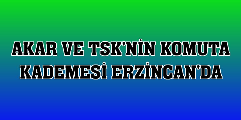 Akar ve TSK'nin komuta kademesi Erzincan'da