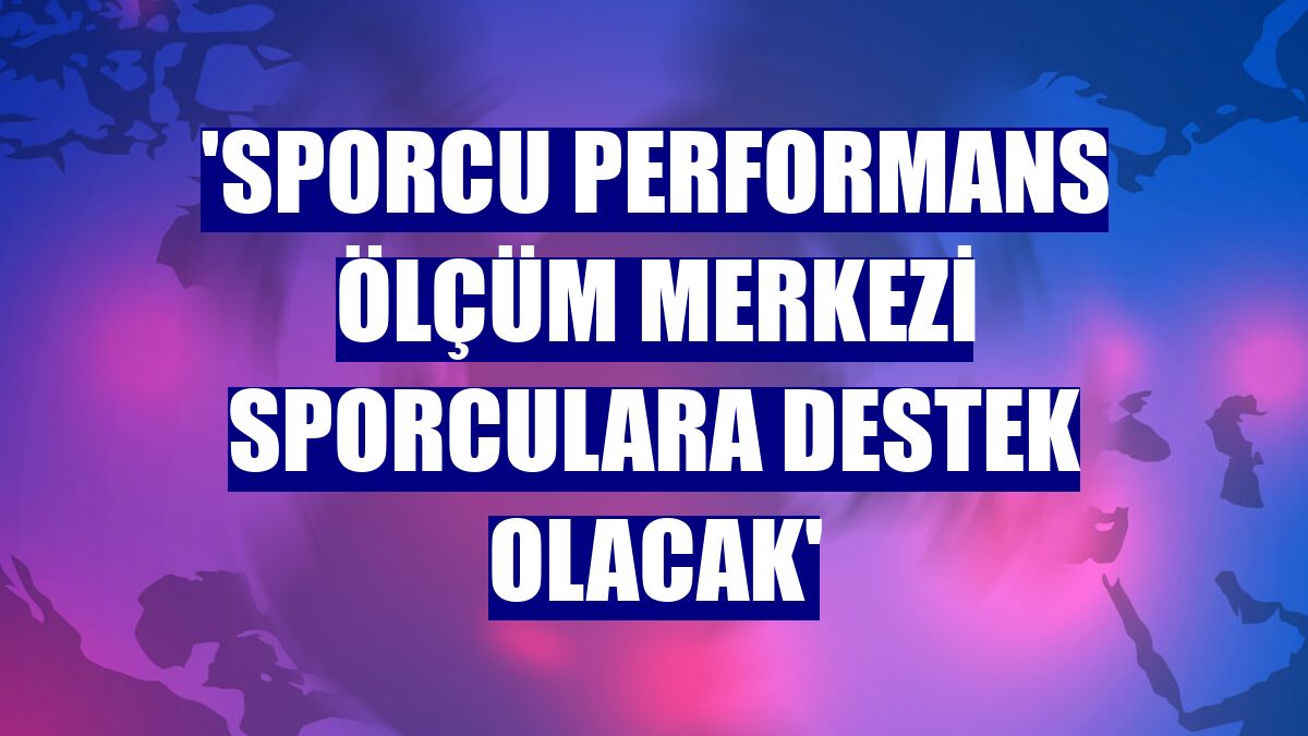 'Sporcu Performans Ölçüm Merkezi sporculara destek olacak'