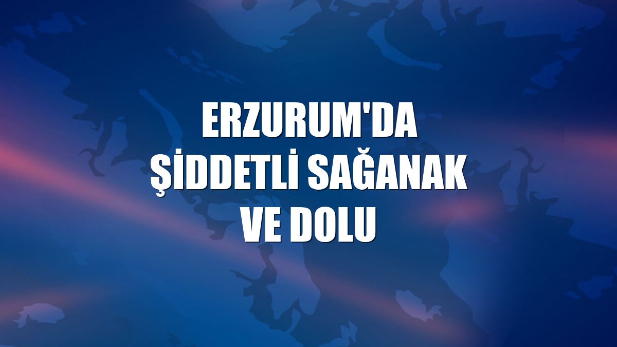 Erzurum'da şiddetli sağanak ve dolu