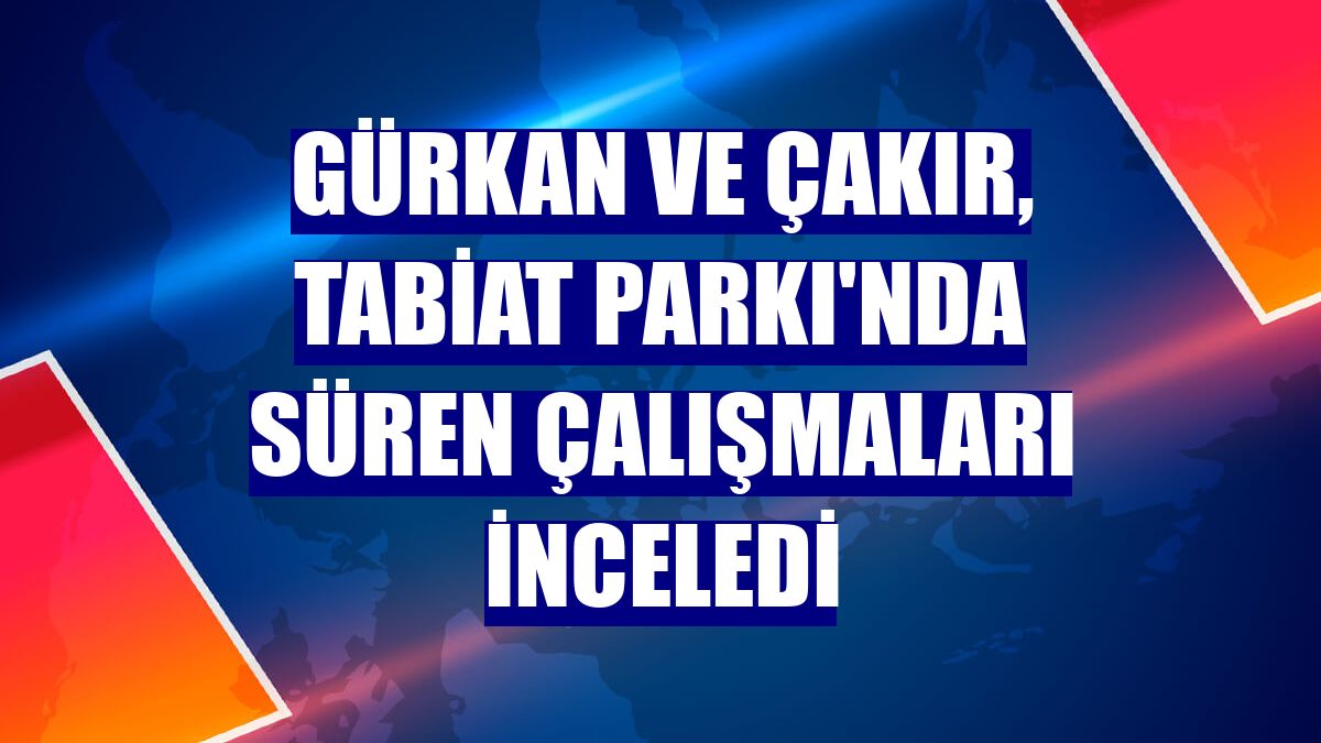 Gürkan ve Çakır, Tabiat Parkı'nda süren çalışmaları inceledi