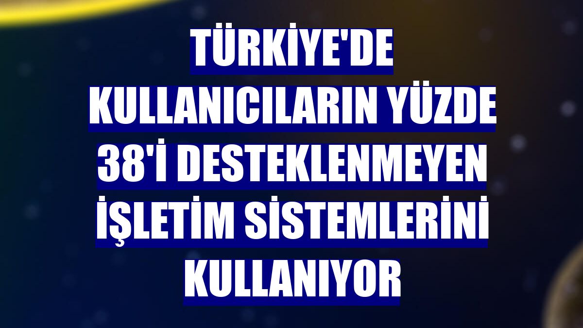 Türkiye'de kullanıcıların yüzde 38'i desteklenmeyen işletim sistemlerini kullanıyor