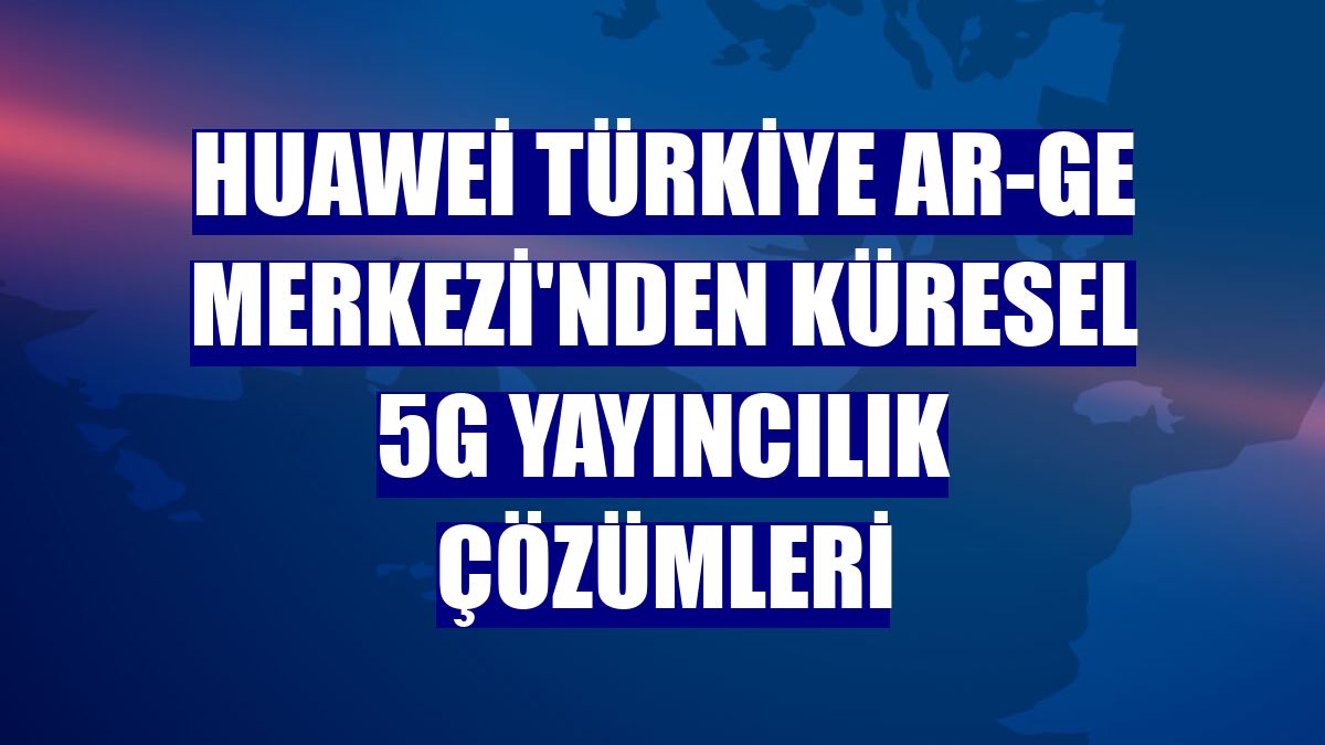 Huawei Türkiye Ar-Ge Merkezi'nden küresel 5G yayıncılık çözümleri