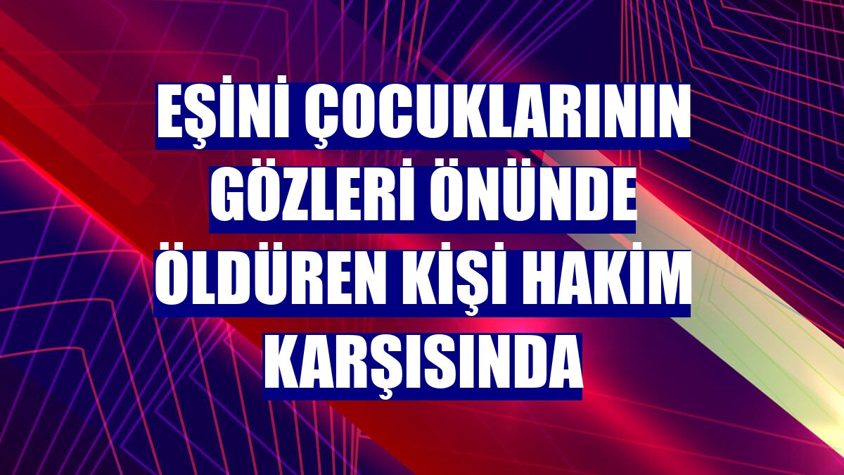 Eşini çocuklarının gözleri önünde öldüren kişi hakim karşısında