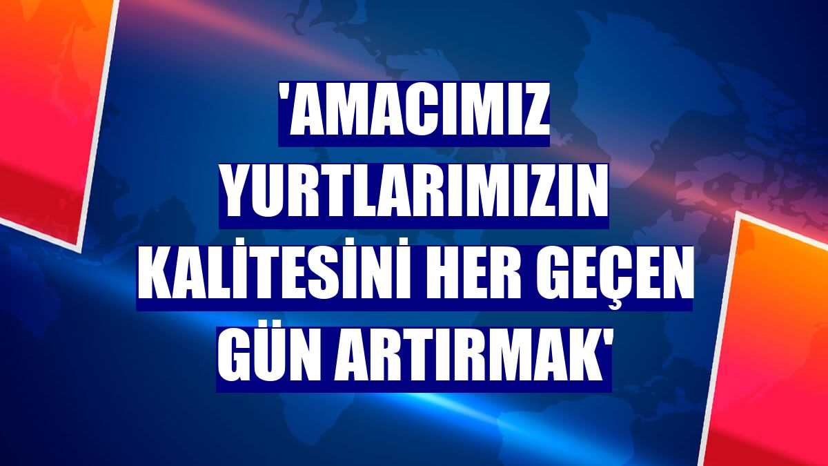 'Amacımız yurtlarımızın kalitesini her geçen gün artırmak'