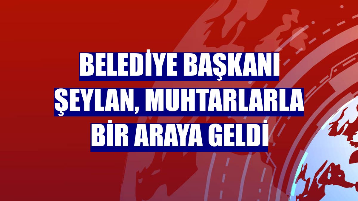 Belediye Başkanı Şeylan, muhtarlarla bir araya geldi