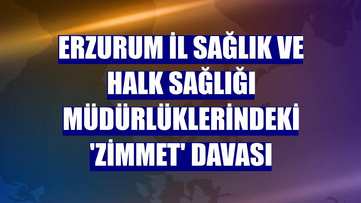 Erzurum İl Sağlık ve Halk Sağlığı müdürlüklerindeki 'zimmet' davası
