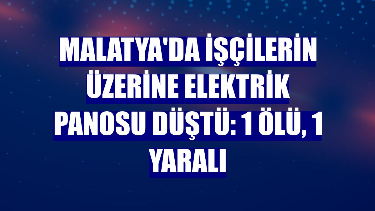 Malatya'da işçilerin üzerine elektrik panosu düştü: 1 ölü, 1 yaralı
