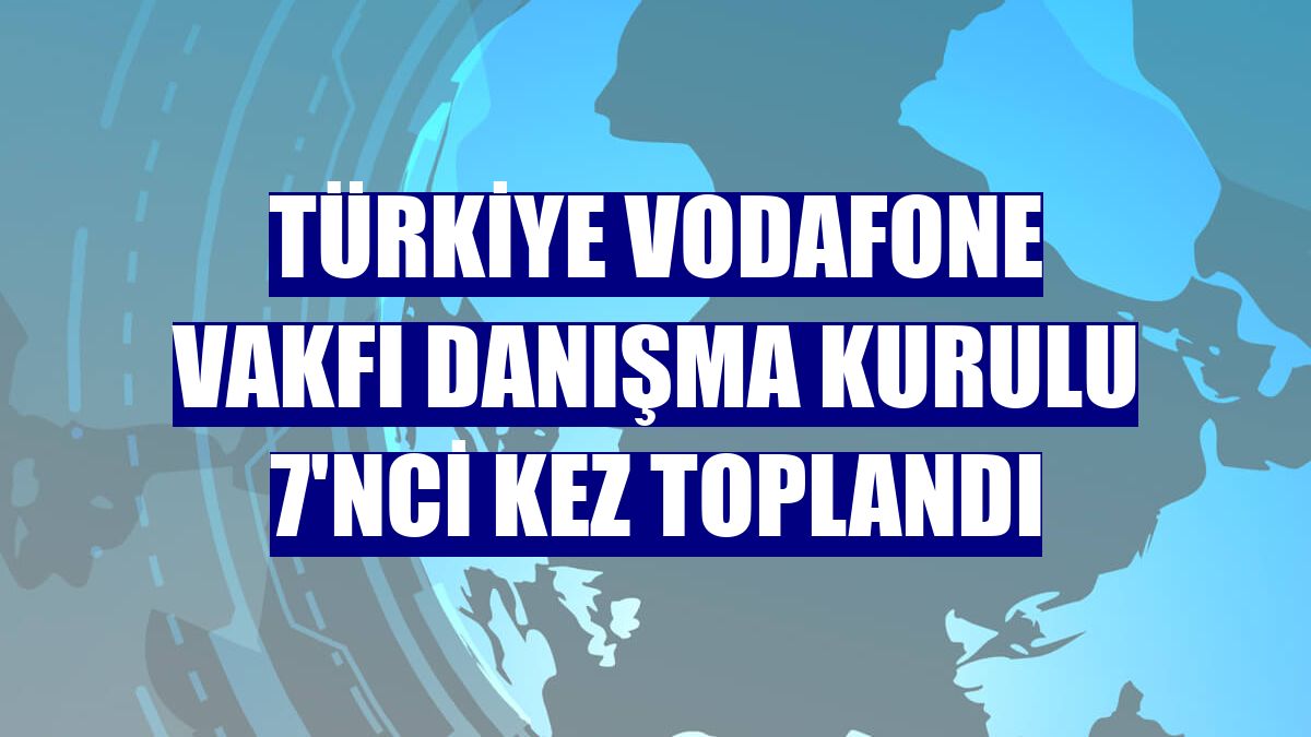 Türkiye Vodafone Vakfı Danışma Kurulu 7'nci kez toplandı