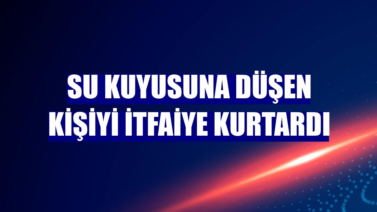 Su kuyusuna düşen kişiyi itfaiye kurtardı