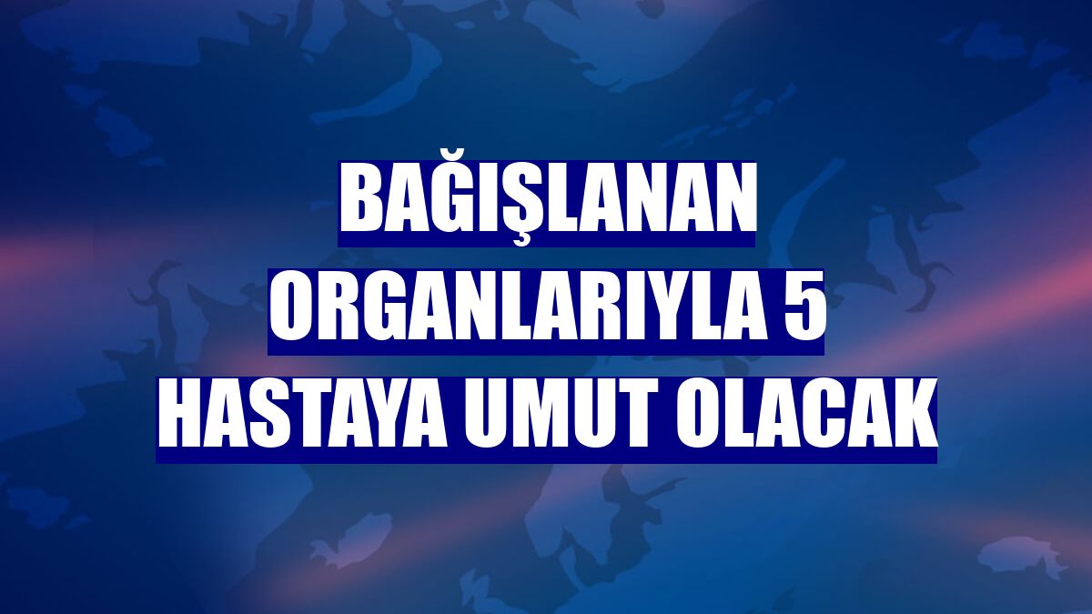 Bağışlanan organlarıyla 5 hastaya umut olacak
