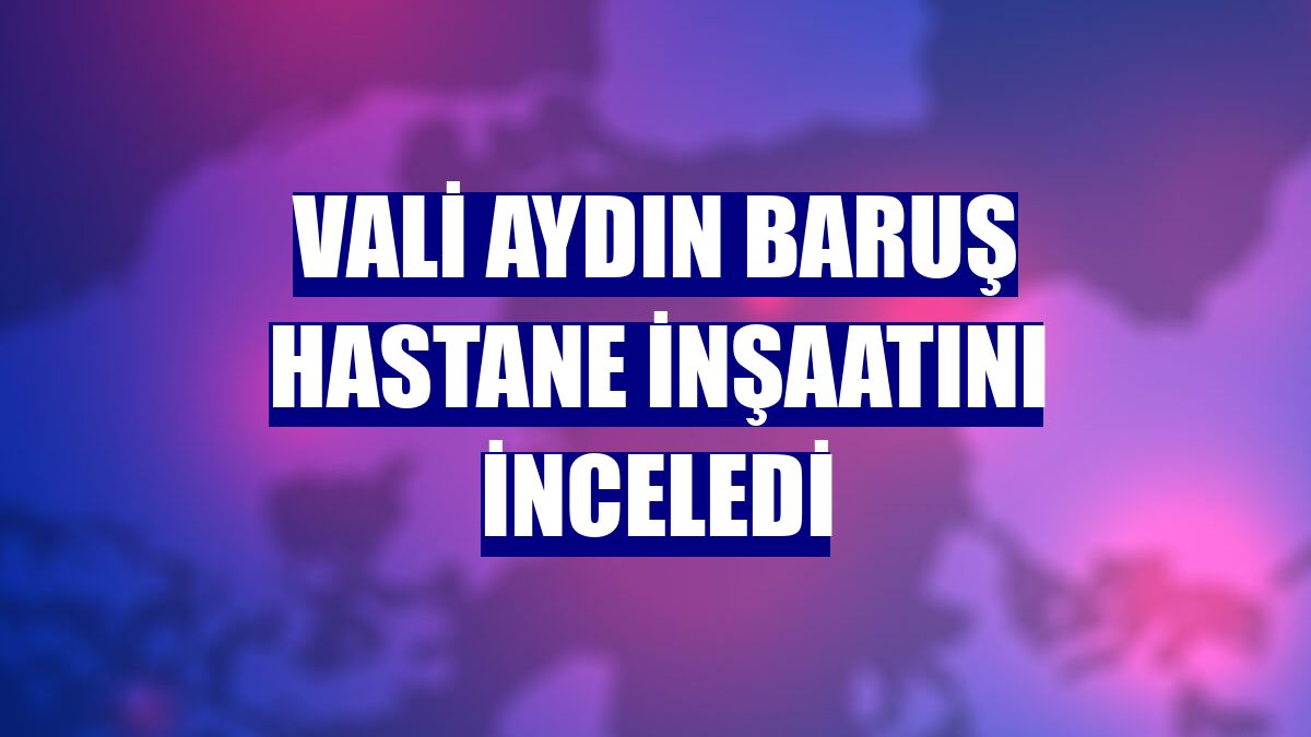 Vali Aydın Baruş hastane inşaatını inceledi