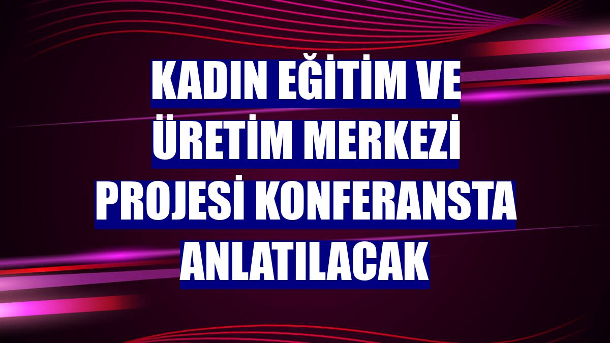 Kadın Eğitim ve Üretim Merkezi Projesi konferansta anlatılacak