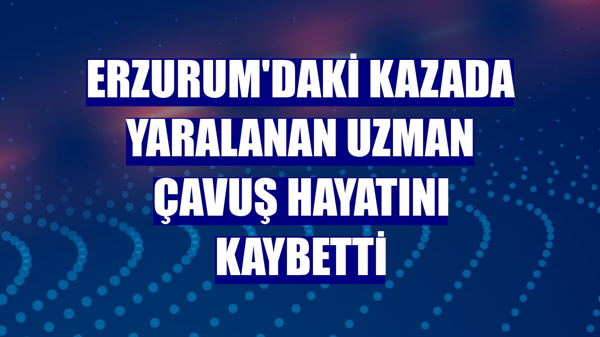 Erzurum'daki kazada yaralanan uzman çavuş hayatını kaybetti