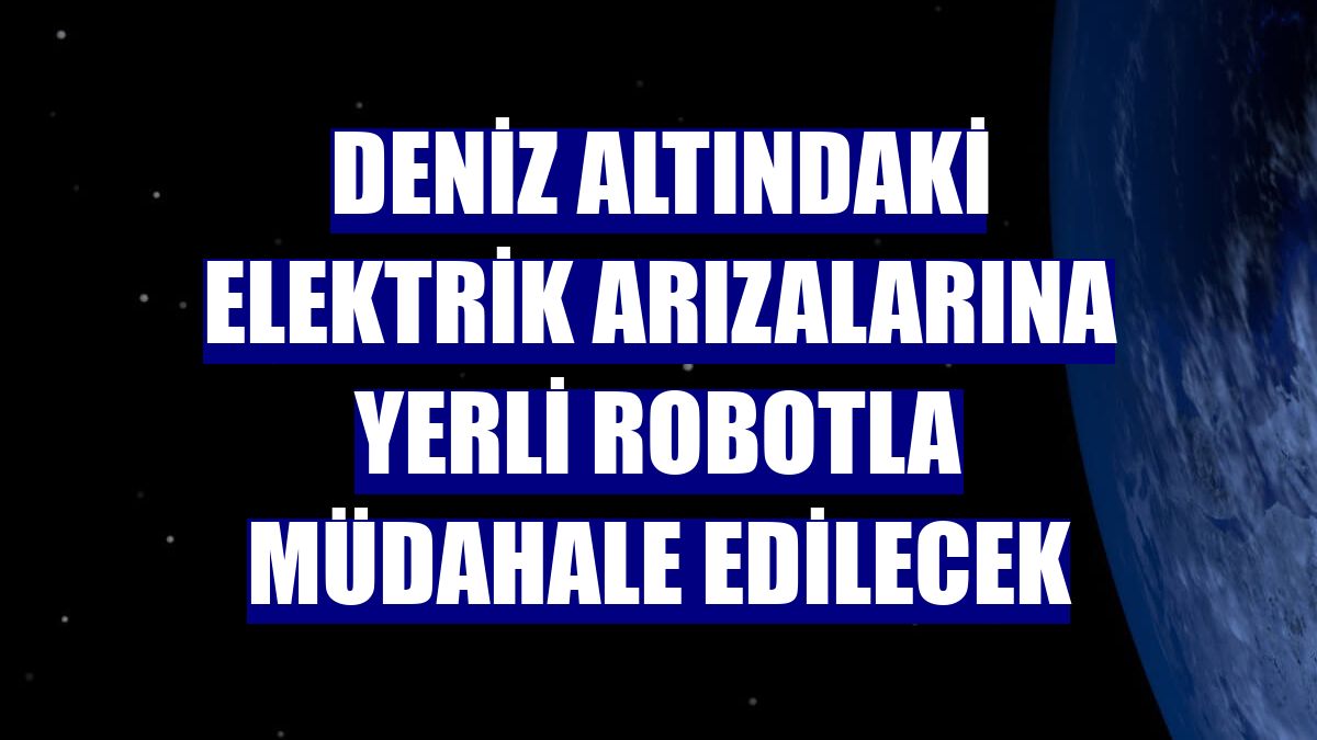 Deniz altındaki elektrik arızalarına yerli robotla müdahale edilecek