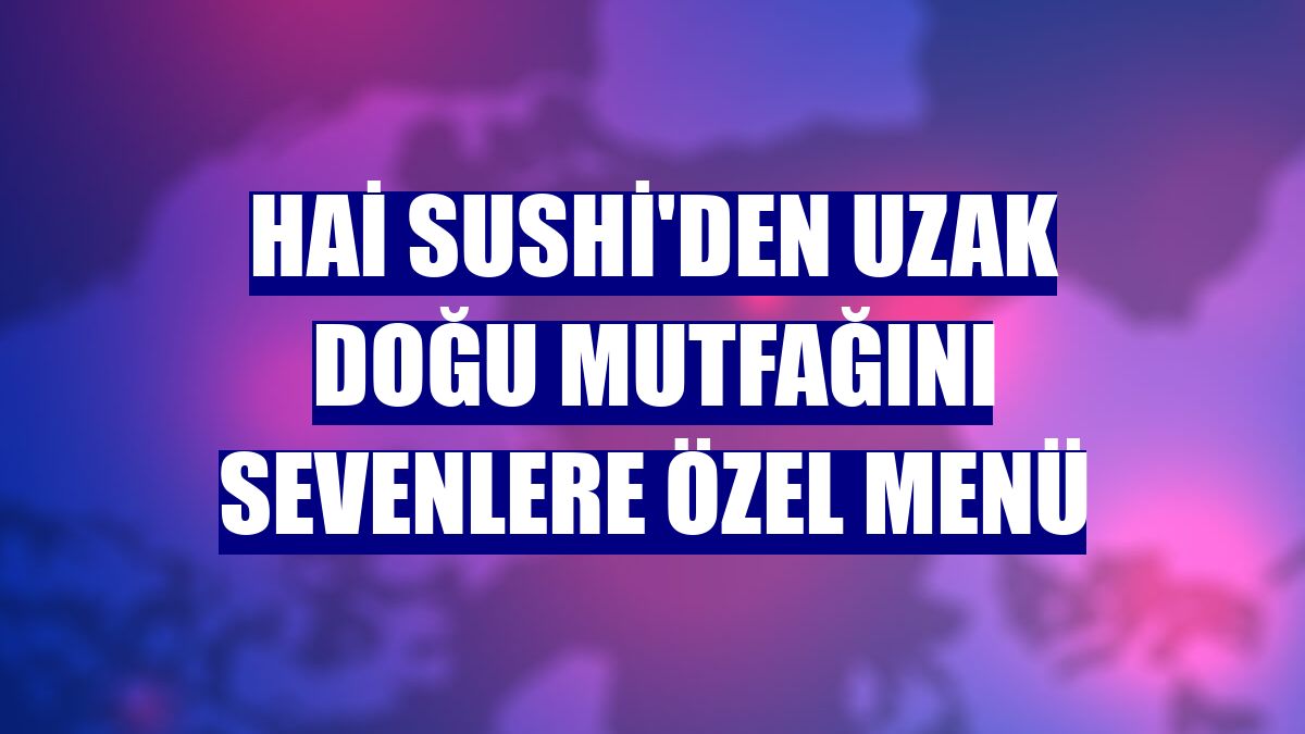 Hai Sushi'den Uzak Doğu mutfağını sevenlere özel menü