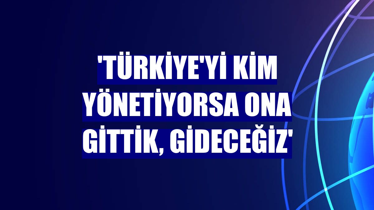 'Türkiye'yi kim yönetiyorsa ona gittik, gideceğiz'