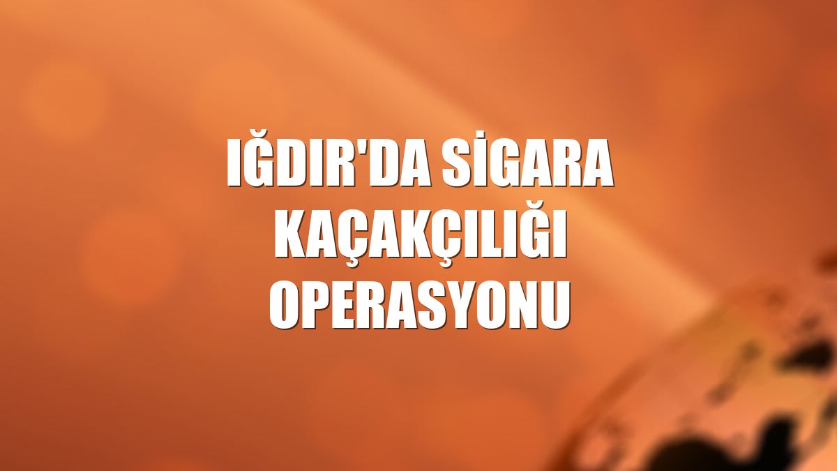 Iğdır'da sigara kaçakçılığı operasyonu