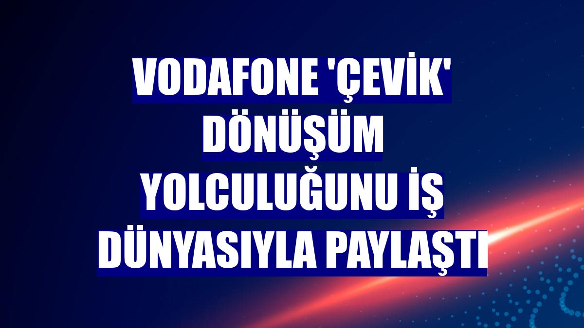 Vodafone 'çevik' dönüşüm yolculuğunu iş dünyasıyla paylaştı