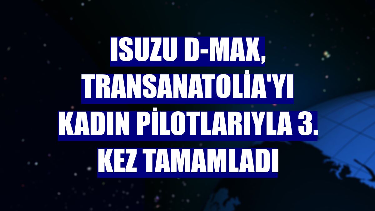 Isuzu D-Max, TransAnatolia'yı kadın pilotlarıyla 3. kez tamamladı