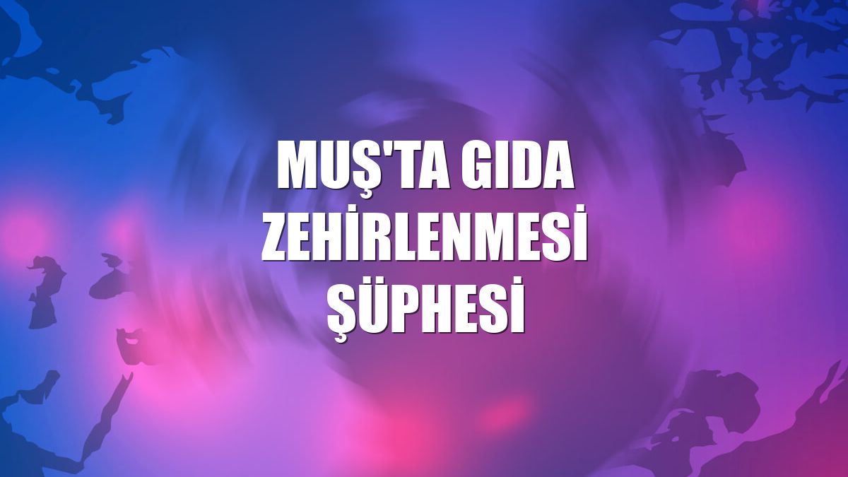 Muş'ta gıda zehirlenmesi şüphesi