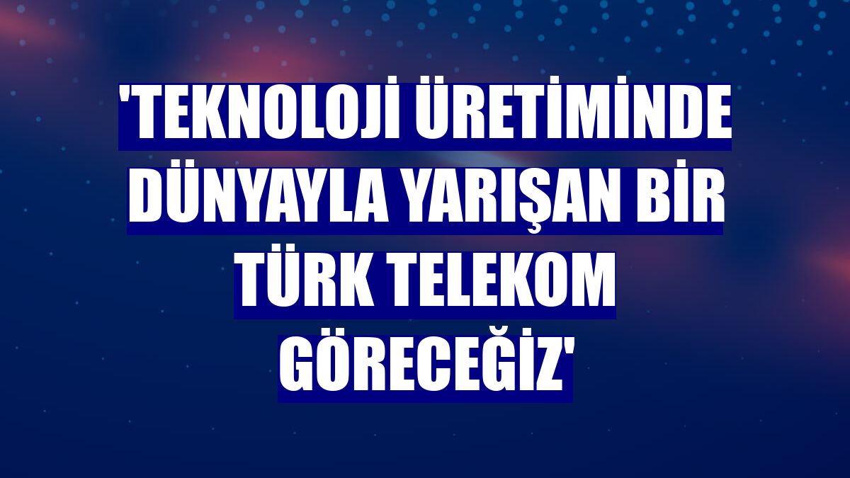 'Teknoloji üretiminde dünyayla yarışan bir Türk Telekom göreceğiz'