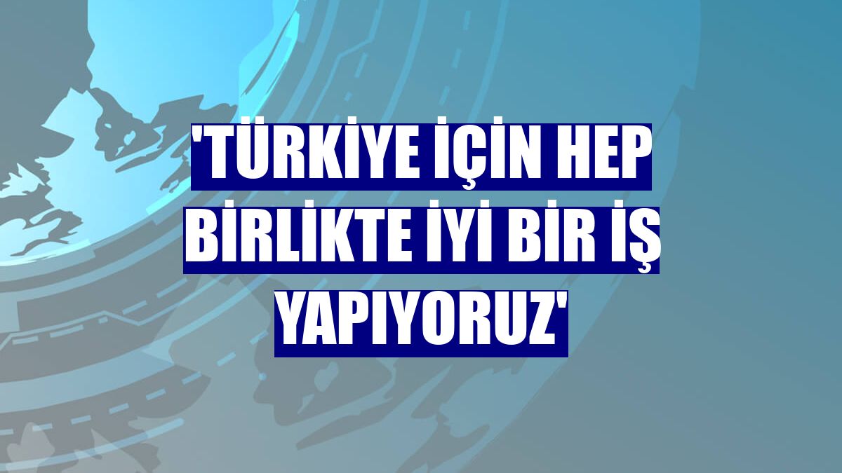 'Türkiye için hep birlikte iyi bir iş yapıyoruz'