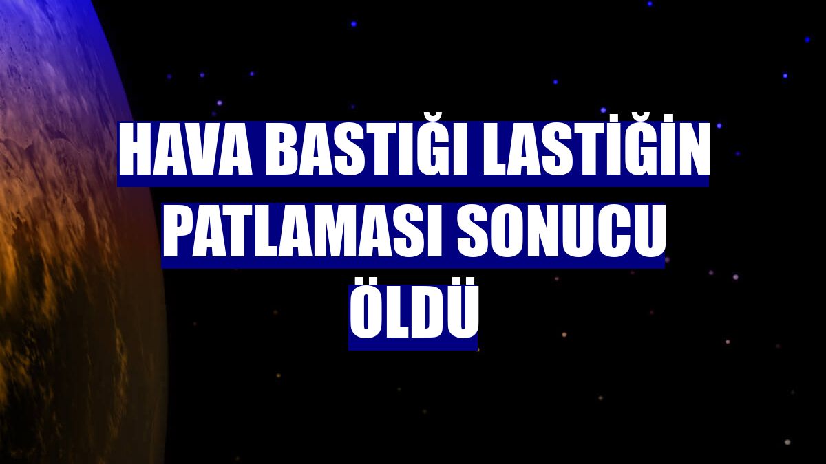 Hava bastığı lastiğin patlaması sonucu öldü