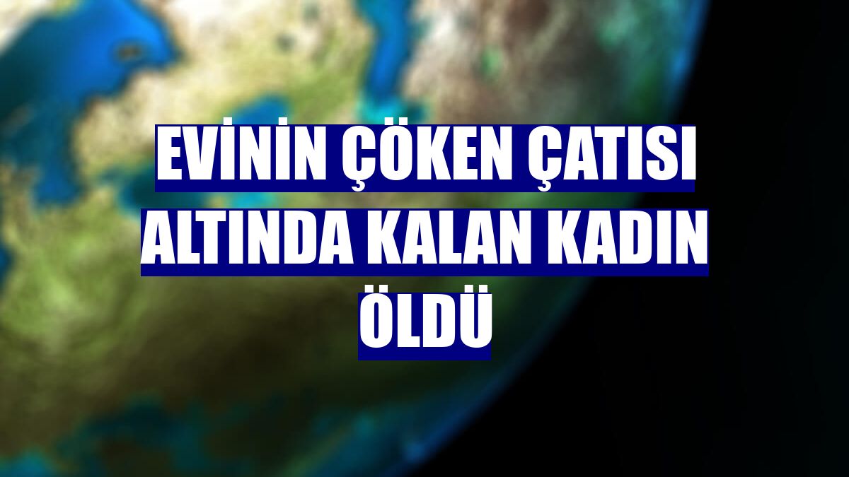 Evinin çöken çatısı altında kalan kadın öldü