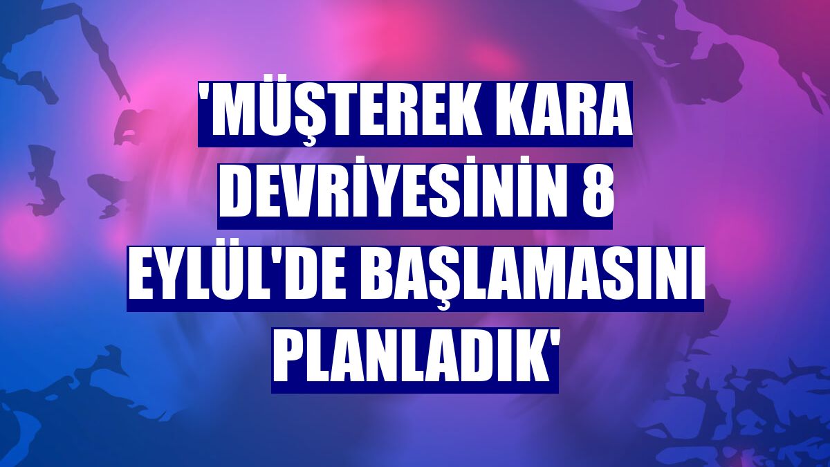 'Müşterek kara devriyesinin 8 Eylül'de başlamasını planladık'